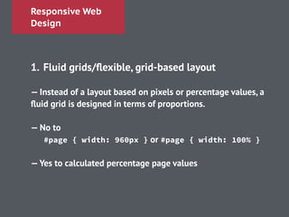 Responsive Web
Design
!
1. Fluid grids/ﬂexible, grid-based layout
!
— Instead of a layout based on pixels or percentage values, a
ﬂuid grid is designed in terms of proportions.
!
— No to
#page { width: 960px } or #page { width: 100% }
!
—Yes to calculated percentage page values
 