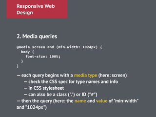 Responsive Web
Design
!
2. Media queries
!
!
!
!
!
— each query begins with a media type (here: screen)
— check the CSS spec for type names and info
— in CSS stylesheet
— can also be a class (".") or ID ("#")
— then the query (here: the name and value of "min-width"
and "1024px")
@media screen and (min-width: 1024px) {
body {
font-size: 100%;
}
}
 