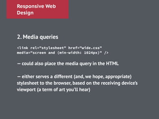 Responsive Web
Design
!
2. Media queries
!
!
!
— could also place the media query in the HTML
!
— either serves a different (and, we hope, appropriate)
stylesheet to the browser, based on the receiving device’s
viewport (a term of art you’ll hear)
<link rel="stylesheet" href="wide.css"
media="screen and (min-width: 1024px)" />
 