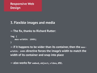 Responsive Web
Design
!
3. Flexible images and media
!
—The ﬁx, thanks to Richard Rutter:
!
!
— if it happens to be wider than its container, then the max-
width: 100% directive forces the image’s width to match the
width of its container and snap into place
!
— also works for embed, object, video, etc.
img {
max-width: 100%;
}
 