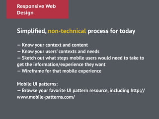 Responsive Web
Design
Simpliﬁed, non-technical process for today
!
— Know your context and content
— Know your users’ contexts and needs
— Sketch out what steps mobile users would need to take to
get the information/experience they want
—Wireframe for that mobile experience
!
Mobile UI patterns:
— Browse your favorite UI pattern resource, including http://
www.mobile-patterns.com/
 