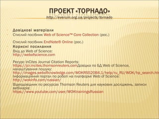 • Довідкові матеріали
• Стислий посібник Web of Science™ Core Collection (рос.)
Стислий посібник EndNote® Online (рос.)
• Корисні посилання
• Вхід до Web of Science:
http://webofscience.com 
Ресурс InCites Journal Citation Reports:
https://jcr.incites.thomsonreuters.comДовідка по БД Web of Science,
налаштування пошуку:
http://images.webofknowledge.com/WOKRS520B4.1/help/ru_RU/WOK/hp_search.htm
Інформаційний портал по роботі на платформі Web of Science:
http://wokinfo.com/russian/
• Відеодовідник по ресурсах Thomson Reuters для наукових досліджень, записи
вебінарів:
https://www.youtube.com/user/WOKtrainingsRussian
 