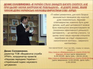 «Ті наївні романтики, для кого Scopus
залишається панацеєю від корупції,
дуже помиляються. Наукове
співтовариство повинно бути дуже
зрілим, щоб дані цитованості можна
було повноцінно використовувати як
показники ефективності діяльності.
Цитованість — це капітал ученого. І в
цьому сенсі наша наукова спільнота
перебуває на стадії «первинного
накопичення капіталу», «звіриного
капіталізму». 
ПАН БІБЛІОТЕКАР : Блоґ про бібл. справу та інформ.
технології.
http://www.xn--80abaqzevto0rc.xn--j1amh/2016/02/
blog-post_29.html (дата звернення:
3.03.2016). Дата публ.: 29.02.2016.
http://www.xn--80abaqzevto0rc.xn--j1amh/2016/03/blog
(дата звернення: 3.03.2016). Дата публ.:
1.03.2016.
Денис Соловяненко,
директор ТОВ «Видавнича служба
УРАН», координатор проектів
«Наукова періодика України» і
«Український індекс наукового
цитування»
 