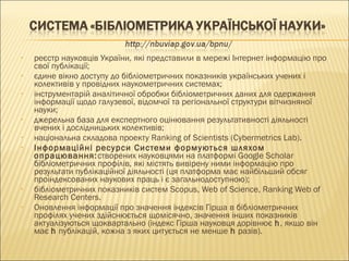• реєстр науковців України, які представили в мережі Інтернет інформацію про
свої публікації;
• єдине вікно доступу до бібліометричних показників українських учених і
колективів у провідних наукометричних системах;
• інструментарій аналітичної обробки бібліометричних даних для одержання
інформації щодо галузевої, відомчої та регіональної структури вітчизняної
науки;
• джерельна база для експертного оцінювання результативності діяльності
вчених і дослідницьких колективів;
• національна складова проекту Ranking of Scientists (Cybermetrics Lab).
• Інформаційні ресурси Системи формуються шляхом
опрацювання:створених науковцями на платформі Google Scholar
бібліометричних профілів, які містять вивірену ними інформацію про
результати публікаційної діяльності (ця платформа має найбільший обсяг
проіндексованих наукових праць і є загальнодоступною);
• бібліометричних показників систем Scopus, Web of Science, Ranking Web of
Research Centers.
• Оновлення інформації про значення індексів Гірша в бібліометричних
профілях учених здійснюється щомісячно, значення інших показників
актуалізуються щоквартально (індекс Гірша науковця дорівнює h, якщо він
має h публікацій, кожна з яких цитується не менше h разів).
 