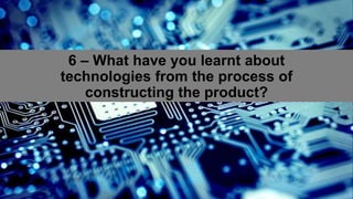 6 – What have you learnt about
technologies from the process of
constructing the product?
 