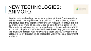 NEW TECHNOLOGIES:
ANIMOTO
Another new technology I came across was ‘Animoto’. Animoto is an
online video creating website. It allows you to add a theme, music
and text. I used this to portray my chosen magazine genre. I did this
by creating a simple 30 second video to advertise the genre itself.
The music was chosen out of random however it was selected within
an indie-rock genre. The music really reinforces my genre as well as
the images of famous well known Indie-Rock artists. My video then
uploaded to my blog by being embedded which was very convenient
and easy.
 