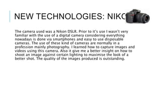 NEW TECHNOLOGIES: NIKON
The camera used was a Nikon DSLR. Prior to it’s use I wasn’t very
familiar with the use of a digital camera considering everything
nowadays is done via smartphones and easy to use disposable
cameras. The use of these kind of cameras are normally in a
profession mainly photography. I learned how to capture images and
videos using this camera. Also it give me a better insight on how to
shoot an image against certain lighting to maximise the look of a
better shot. The quality of the images produced is outstanding.
 