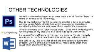 OTHER TECHNOLOGIES
As well as new technologies used there were a lot of familiar ‘faces’ in
terms of already used technology.
Due to my preliminary task I was able to develop a basic knowledge
on how to use Adobes Photoshop which was a major importance
considering it helped me edit every photo used in the magazine.
A very commonly used software was Word. I used word to develop the
writing posts on my blog and also using it to spell check them.
I also used SurveyMonkey to construct my surveys. This is relatively
new to me as the first time I used this was in my preliminary task.
It is safe to say I did use a lot of old and new software during the
process. On top of that I also used social media quite often than
usual when sharing my Survey.
 