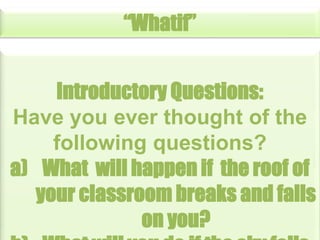 “Whatif”
Introductory Questions:
Have you ever thought of the
following questions?
a) What will happen if the roof of
your classroom breaks and falls
on you?

 
