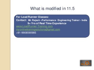 For Load Runner Classes:
Contact: Mr. Rajesh –Performance Engineering Trainer - India
9+ Yrs of Real Time Experience
www.LoadRunner-Training.com
myonlinetrainingsolutions@gmail.com
+91-9908590985
What is modified in 11.5
 