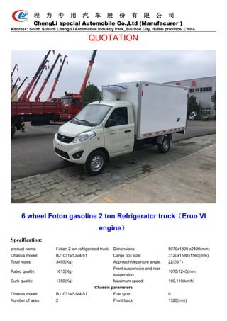 程 力 专 用 汽 车 股 份 有 限 公 司
ChengLi special Automobile Co.,Ltd (Manufacurer )
Address: South Suburb Cheng Li Automobile Industry Park,,Suizhou City, HuBei province, China.
QUOTATION
6 wheel Foton gasoline 2 ton Refrigerator truck（Eruo VI
engine）
Specification:
product name: Futian 2 ton refrigerated truck Dimensions: 5070x1800 x2490(mm)
Chassis model: BJ1031V5JV4-51 Cargo box size: 3120x1580x1560(mm)
Total mass: 3495(Kg) Approach/departure angle: 22/20(°)
Rated quality: 1615(Kg)
Front suspension and rear
suspension:
1075/1245(mm)
Curb quality: 1750(Kg) Maximum speed: 100,110(km/h)
Chassis parameters
Chassis model: BJ1031V5JV4-51 Fuel type: 0
Number of axes: 2 Front track: 1320(mm)
 