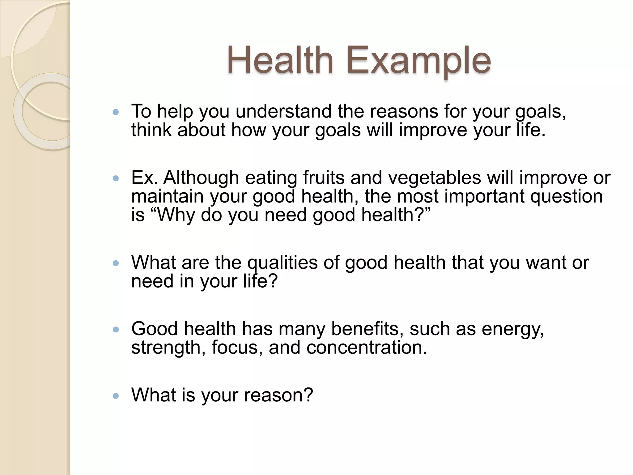 Health Example
 To help you understand the reasons for your goals,
think about how your goals will improve your life.
 Ex. Although eating fruits and vegetables will improve or
maintain your good health, the most important question
is “Why do you need good health?”
 What are the qualities of good health that you want or
need in your life?
 Good health has many benefits, such as energy,
strength, focus, and concentration.
 What is your reason?
 