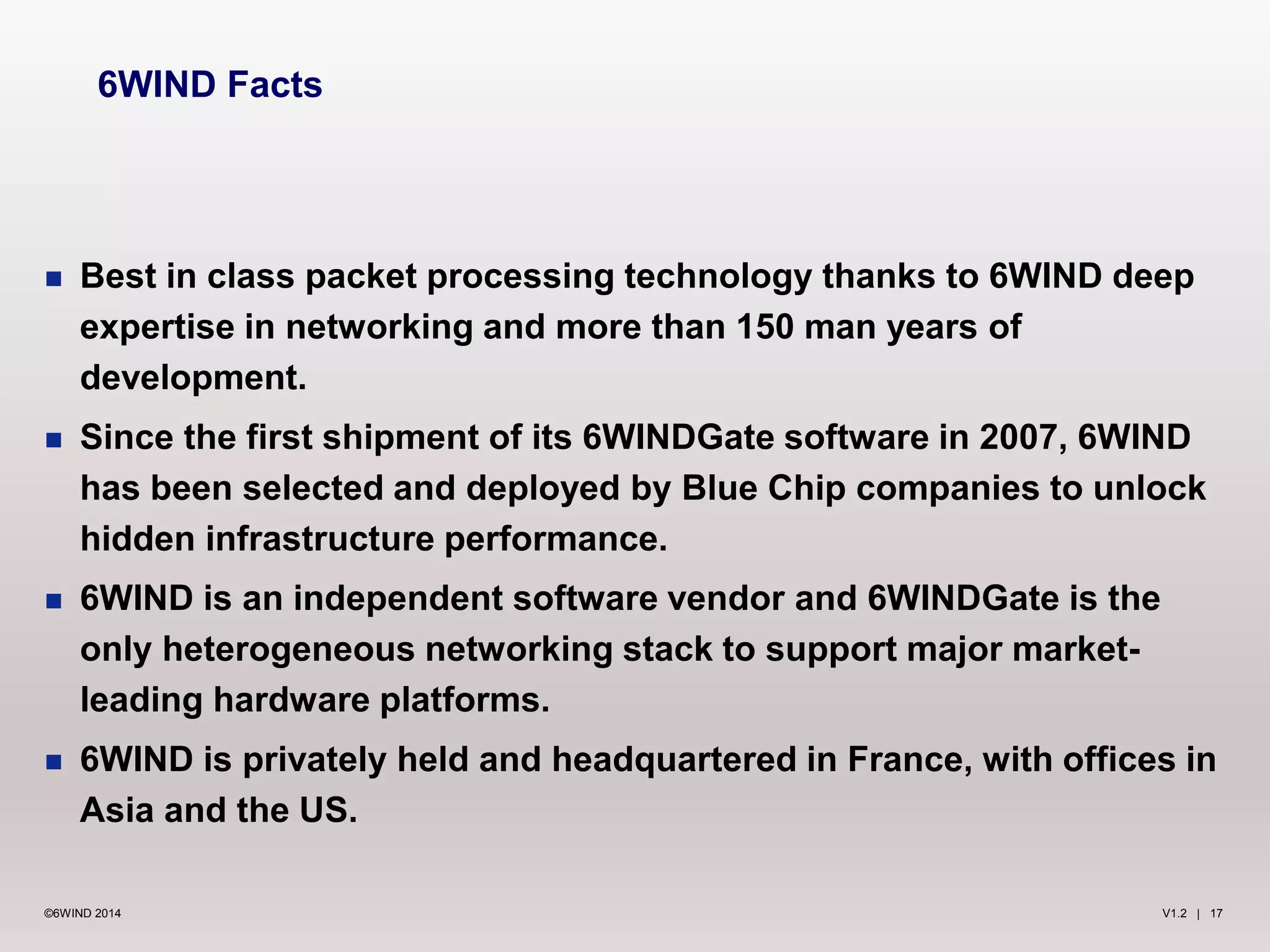 V1.2 | 17©6WIND 2014
 Best in class packet processing technology thanks to 6WIND deep
expertise in networking and more than 150 man years of
development.
 Since the first shipment of its 6WINDGate software in 2007, 6WIND
has been selected and deployed by Blue Chip companies to unlock
hidden infrastructure performance.
 6WIND is an independent software vendor and 6WINDGate is the
only heterogeneous networking stack to support major market-
leading hardware platforms.
 6WIND is privately held and headquartered in France, with offices in
Asia and the US.
6WIND Facts
 