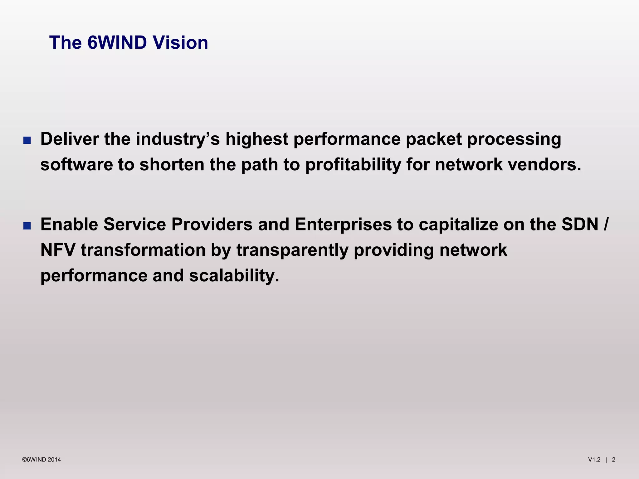 V1.2 | 2©6WIND 2014
 Deliver the industry’s highest performance packet processing
software to shorten the path to profitability for network vendors.
 Enable Service Providers and Enterprises to capitalize on the SDN /
NFV transformation by transparently providing network
performance and scalability.
The 6WIND Vision
 