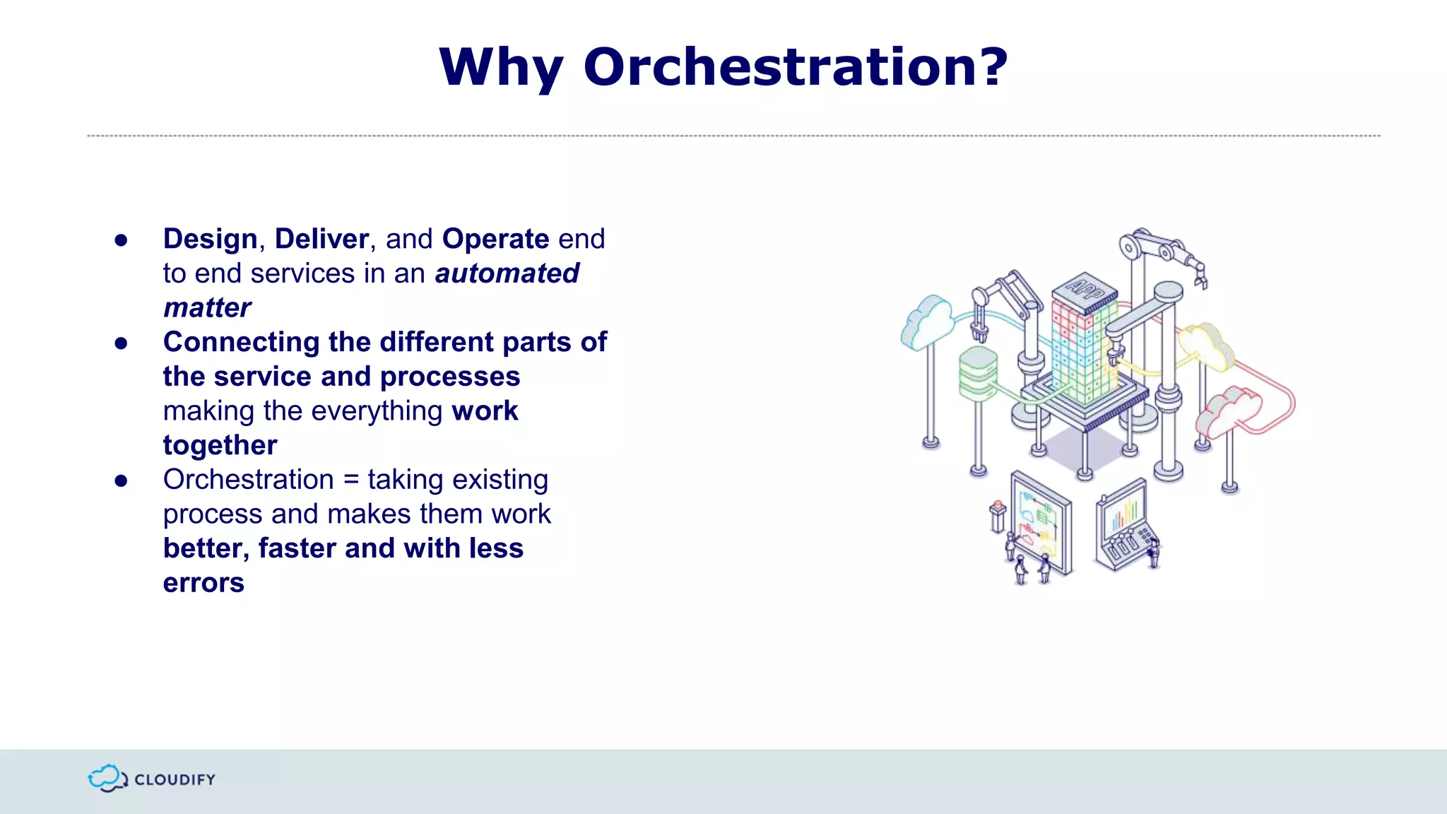 Why Orchestration?
● Design, Deliver, and Operate end
to end services in an automated
matter
● Connecting the different parts of
the service and processes
making the everything work
together
● Orchestration = taking existing
process and makes them work
better, faster and with less
errors
 