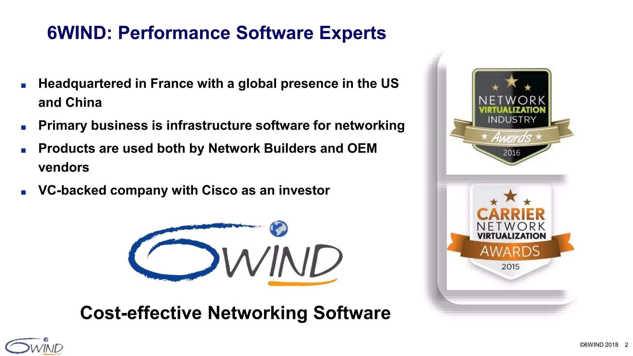 ©6WIND 2018 2
■ Headquartered in France with a global presence in the US
and China
■ Primary business is infrastructure software for networking
■ Products are used both by Network Builders and OEM
vendors
■ VC-backed company with Cisco as an investor
6WIND: Performance Software Experts
Cost-effective Networking Software
 