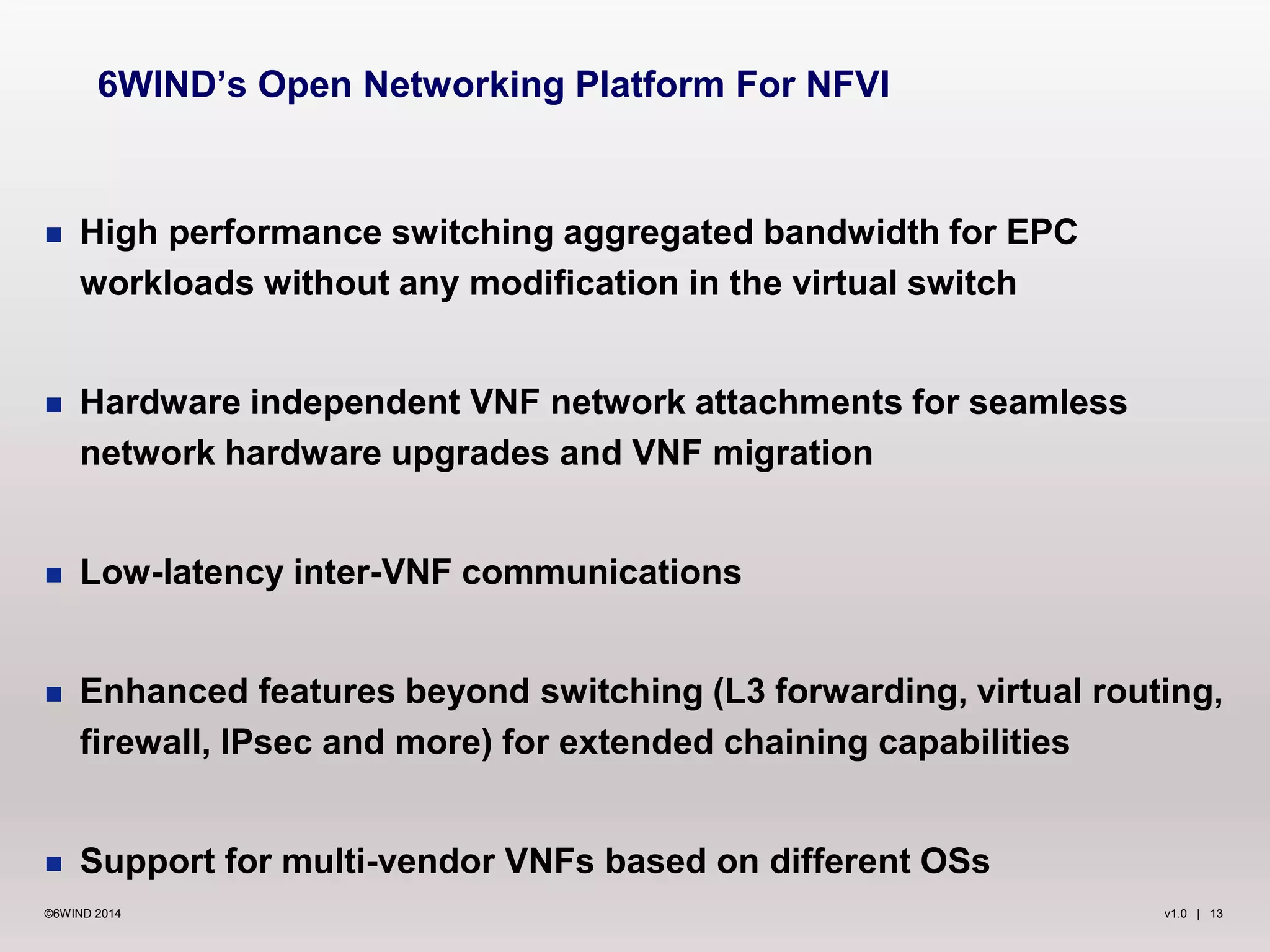v1.0 | 13©6WIND 2014
 High performance switching aggregated bandwidth for EPC
workloads without any modification in the virtual switch
 Hardware independent VNF network attachments for seamless
network hardware upgrades and VNF migration
 Low-latency inter-VNF communications
 Enhanced features beyond switching (L3 forwarding, virtual routing,
firewall, IPsec and more) for extended chaining capabilities
 Support for multi-vendor VNFs based on different OSs
6WIND’s Open Networking Platform For NFVI
 