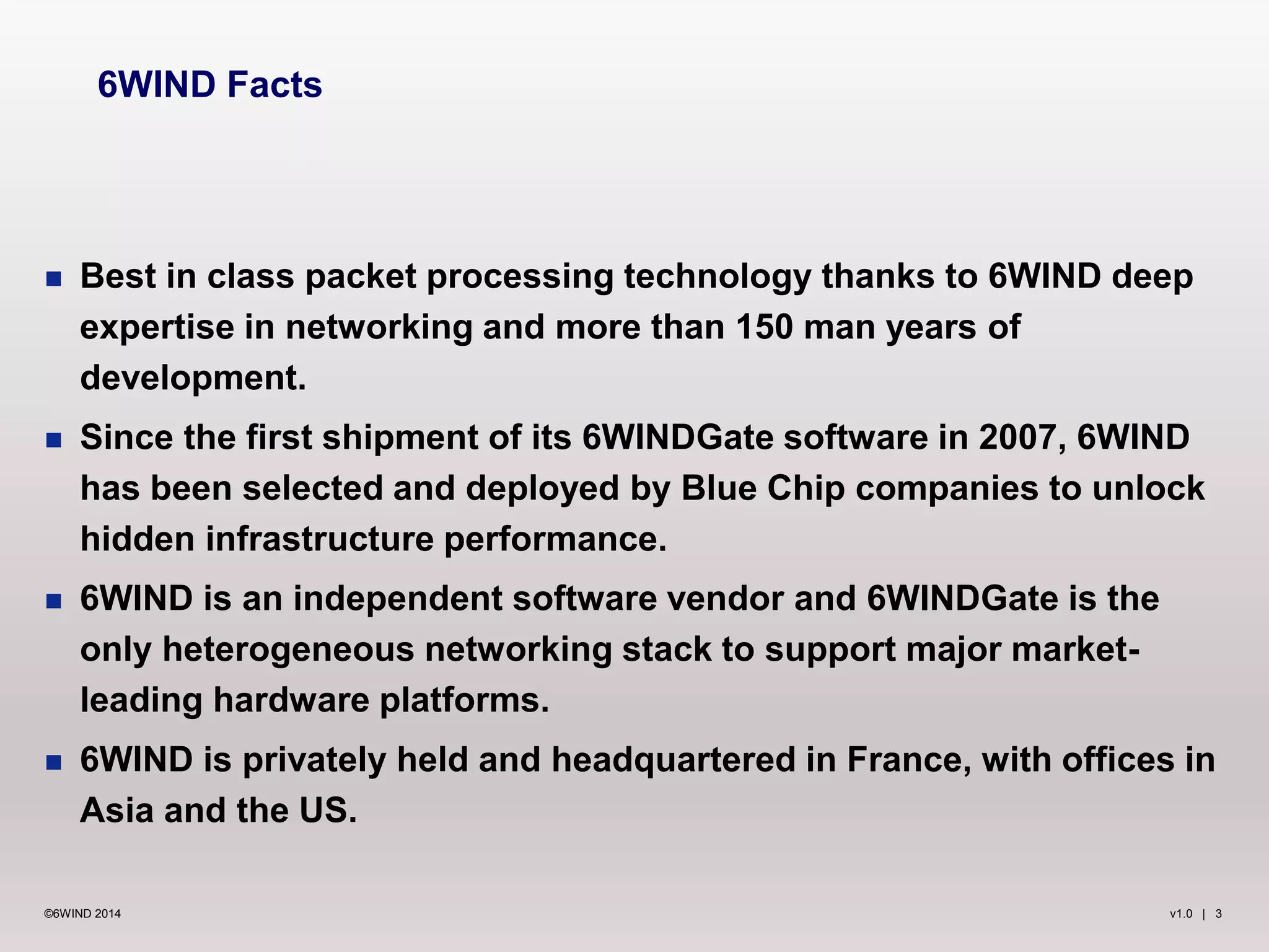 v1.0 | 3©6WIND 2014
 Best in class packet processing technology thanks to 6WIND deep
expertise in networking and more than 150 man years of
development.
 Since the first shipment of its 6WINDGate software in 2007, 6WIND
has been selected and deployed by Blue Chip companies to unlock
hidden infrastructure performance.
 6WIND is an independent software vendor and 6WINDGate is the
only heterogeneous networking stack to support major market-
leading hardware platforms.
 6WIND is privately held and headquartered in France, with offices in
Asia and the US.
6WIND Facts
 