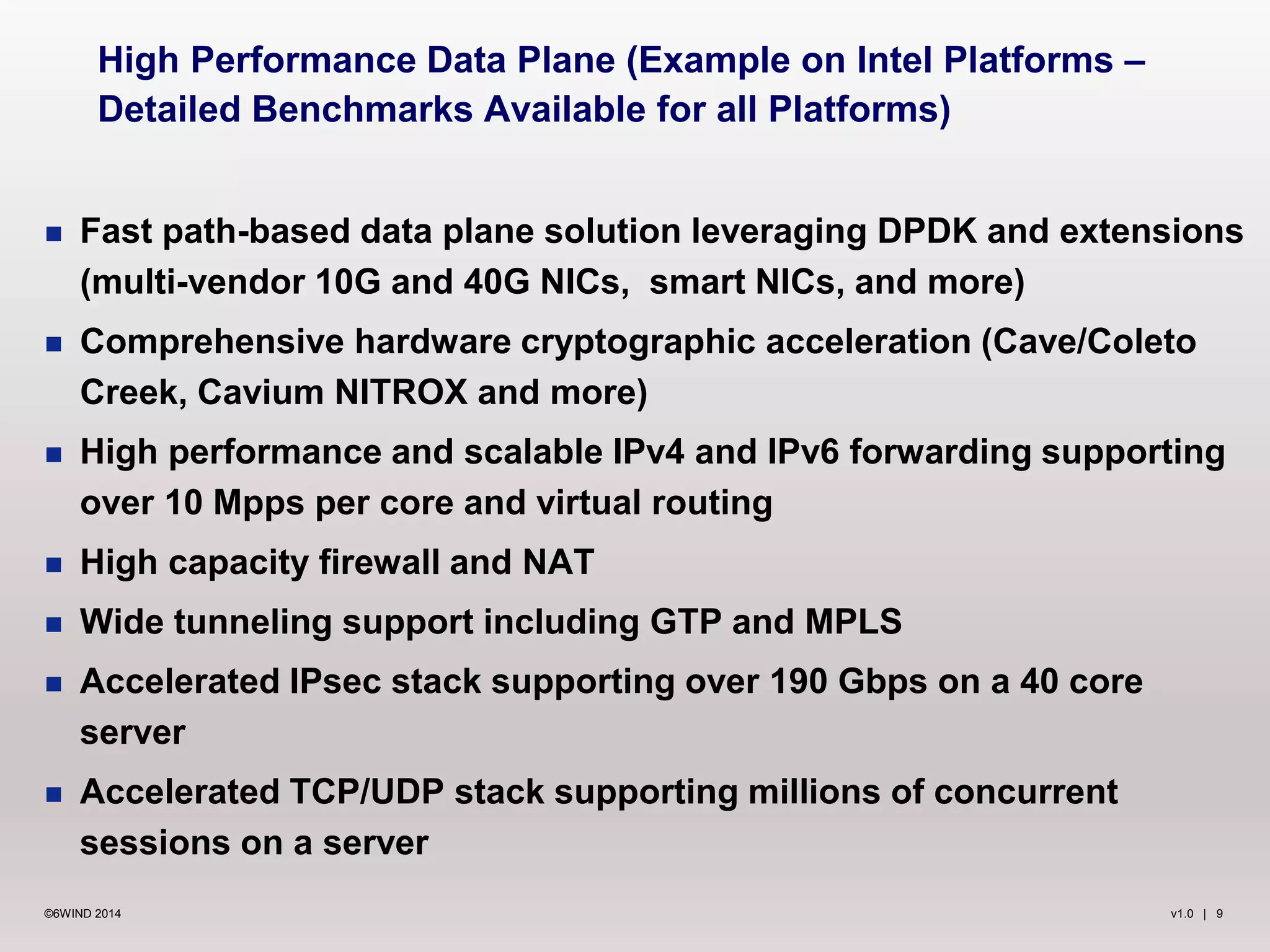 v1.0 | 9©6WIND 2014
 Fast path-based data plane solution leveraging DPDK and extensions
(multi-vendor 10G and 40G NICs, smart NICs, and more)
 Comprehensive hardware cryptographic acceleration (Cave/Coleto
Creek, Cavium NITROX and more)
 High performance and scalable IPv4 and IPv6 forwarding supporting
over 10 Mpps per core and virtual routing
 High capacity firewall and NAT
 Wide tunneling support including GTP and MPLS
 Accelerated IPsec stack supporting over 190 Gbps on a 40 core
server
 Accelerated TCP/UDP stack supporting millions of concurrent
sessions on a server
High Performance Data Plane (Example on Intel Platforms –
Detailed Benchmarks Available for all Platforms)
 
