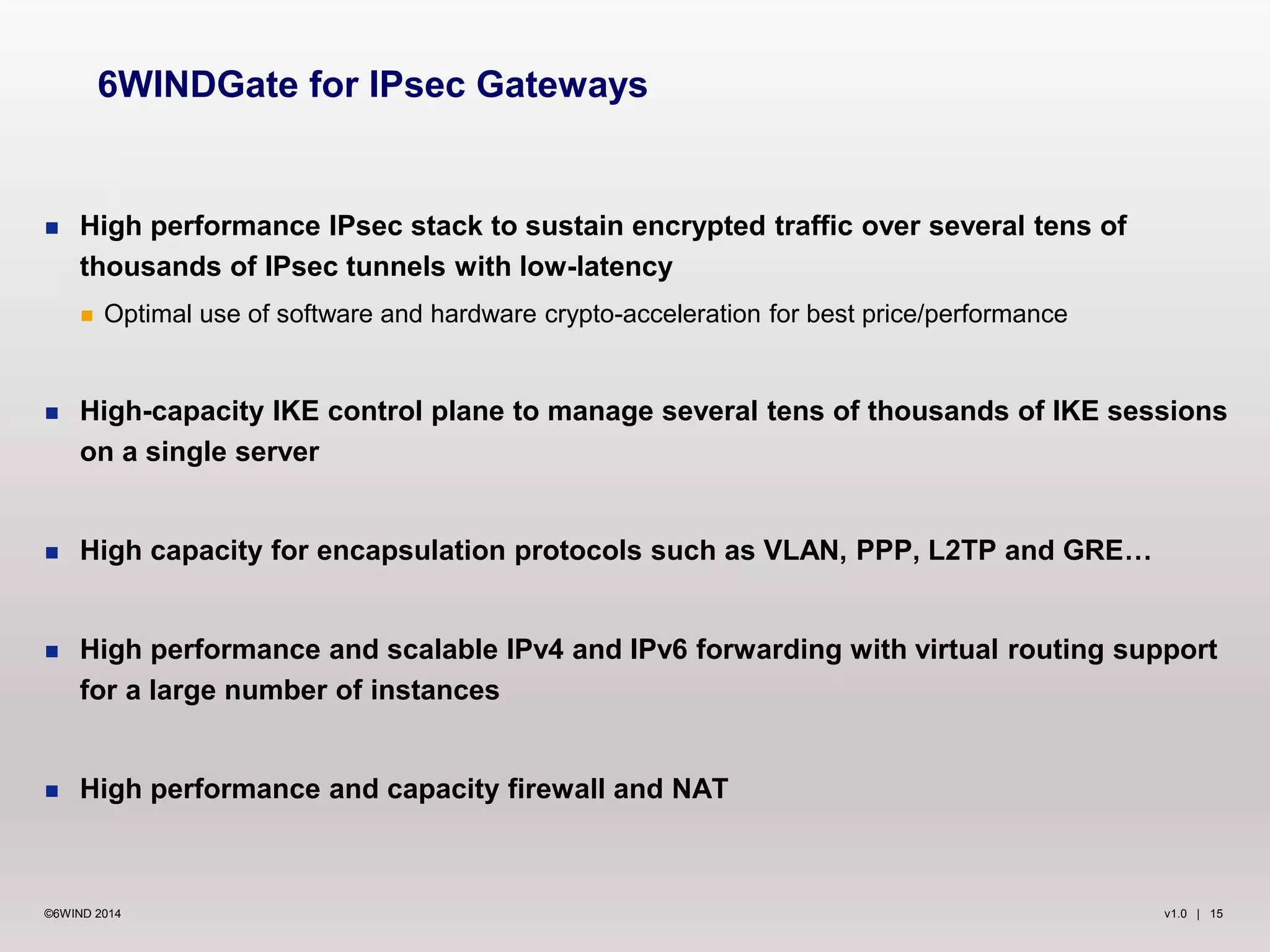 v1.0 | 15©6WIND 2014
 High performance IPsec stack to sustain encrypted traffic over several tens of
thousands of IPsec tunnels with low-latency
 Optimal use of software and hardware crypto-acceleration for best price/performance
 High-capacity IKE control plane to manage several tens of thousands of IKE sessions
on a single server
 High capacity for encapsulation protocols such as VLAN, PPP, L2TP and GRE…
 High performance and scalable IPv4 and IPv6 forwarding with virtual routing support
for a large number of instances
 High performance and capacity firewall and NAT
6WINDGate for IPsec Gateways
 