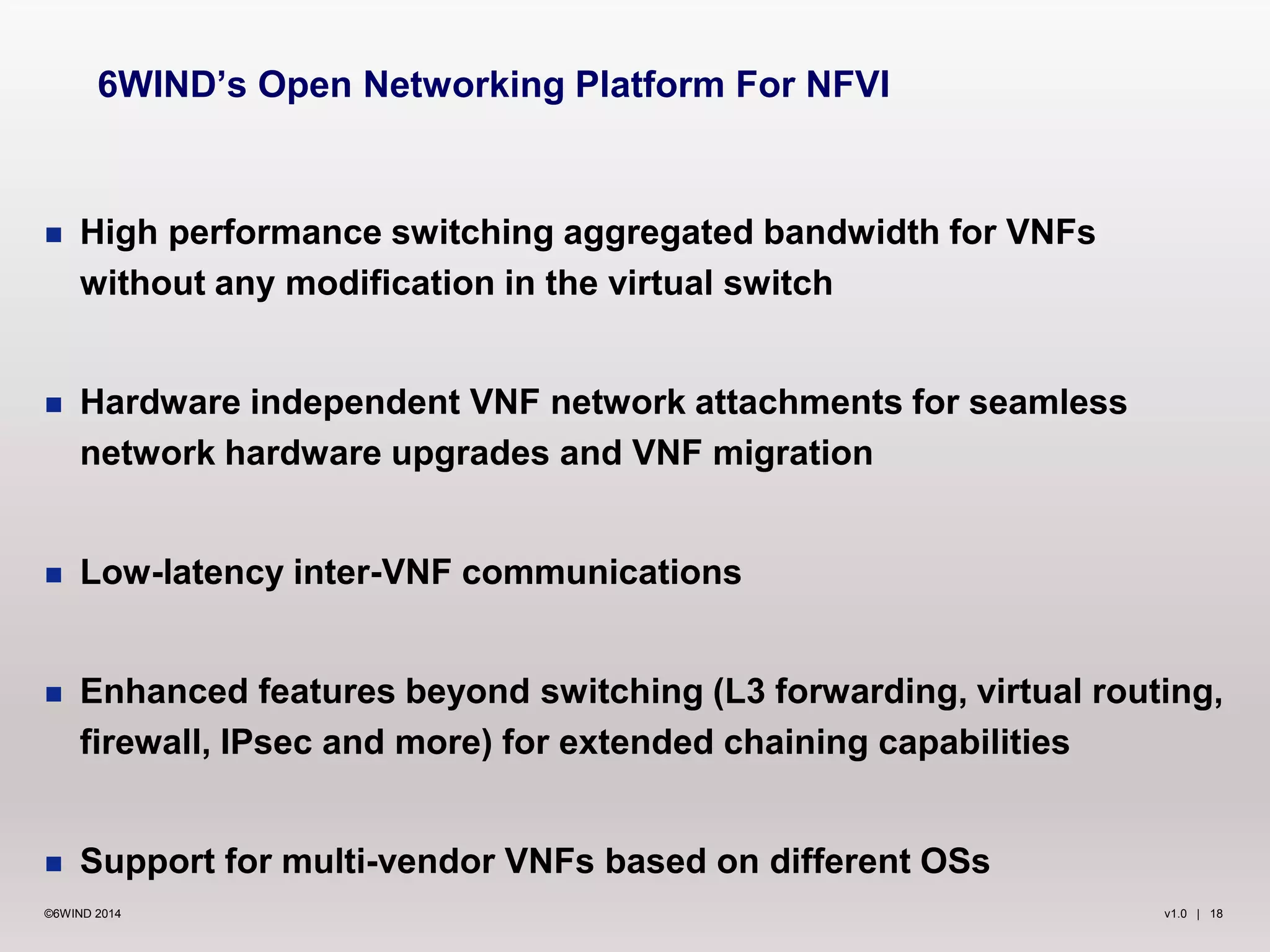 v1.0 | 18©6WIND 2014
 High performance switching aggregated bandwidth for VNFs
without any modification in the virtual switch
 Hardware independent VNF network attachments for seamless
network hardware upgrades and VNF migration
 Low-latency inter-VNF communications
 Enhanced features beyond switching (L3 forwarding, virtual routing,
firewall, IPsec and more) for extended chaining capabilities
 Support for multi-vendor VNFs based on different OSs
6WIND’s Open Networking Platform For NFVI
 