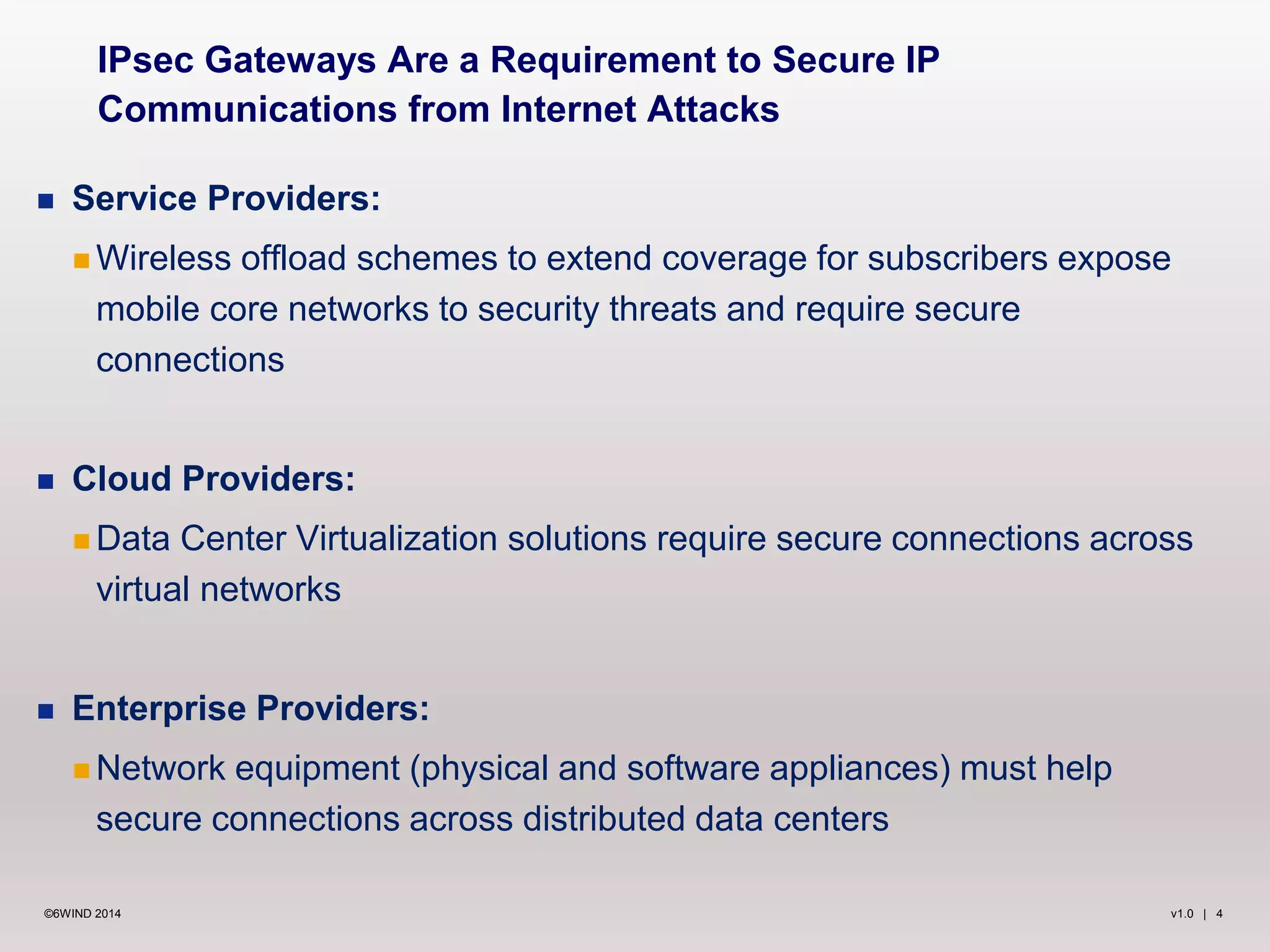 v1.0 | 4©6WIND 2014
 Service Providers:
 Wireless offload schemes to extend coverage for subscribers expose
mobile core networks to security threats and require secure
connections
 Cloud Providers:
 Data Center Virtualization solutions require secure connections across
virtual networks
 Enterprise Providers:
 Network equipment (physical and software appliances) must help
secure connections across distributed data centers
IPsec Gateways Are a Requirement to Secure IP
Communications from Internet Attacks
 