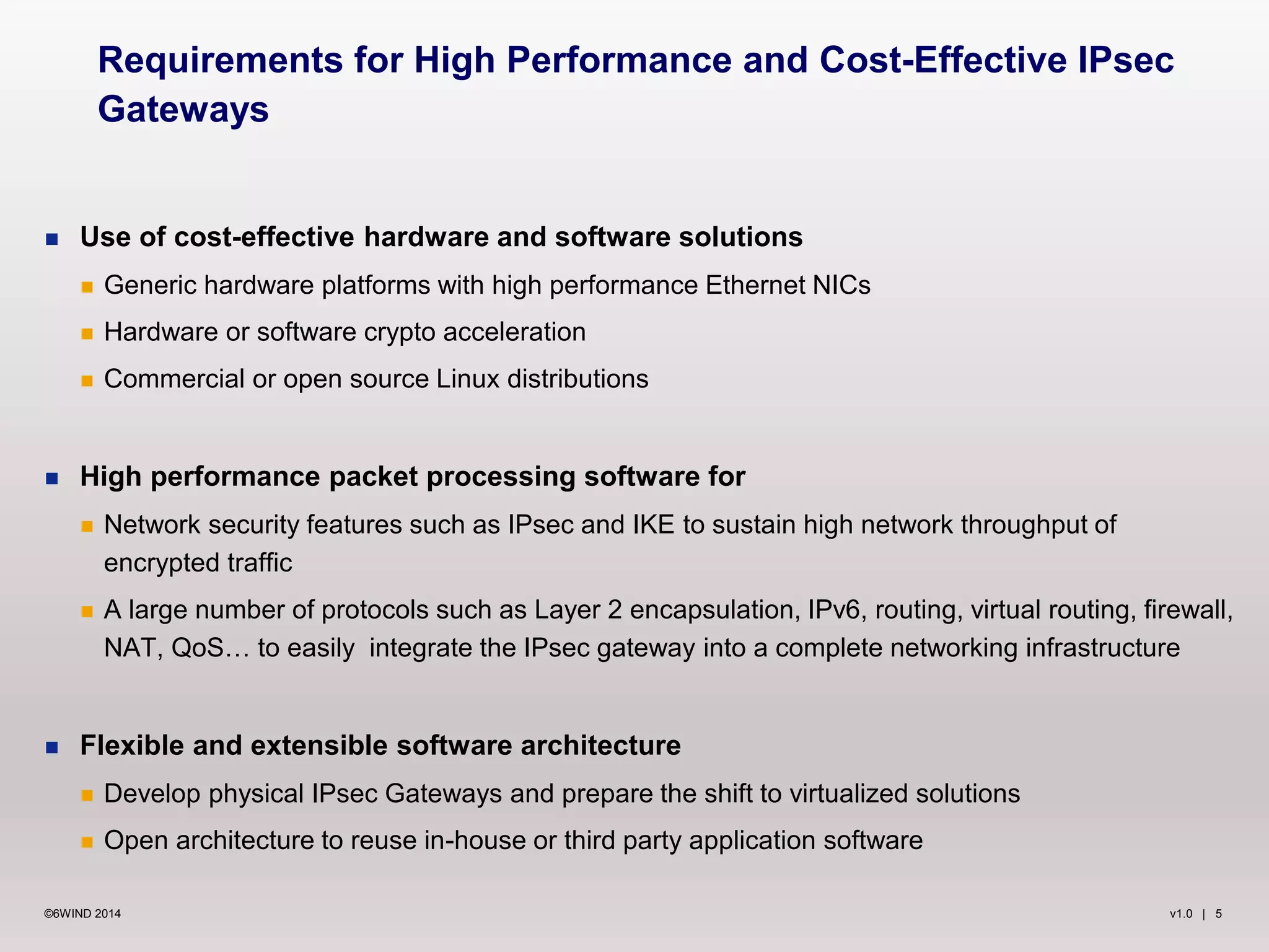 v1.0 | 5©6WIND 2014
 Use of cost-effective hardware and software solutions
 Generic hardware platforms with high performance Ethernet NICs
 Hardware or software crypto acceleration
 Commercial or open source Linux distributions
 High performance packet processing software for
 Network security features such as IPsec and IKE to sustain high network throughput of
encrypted traffic
 A large number of protocols such as Layer 2 encapsulation, IPv6, routing, virtual routing, firewall,
NAT, QoS… to easily integrate the IPsec gateway into a complete networking infrastructure
 Flexible and extensible software architecture
 Develop physical IPsec Gateways and prepare the shift to virtualized solutions
 Open architecture to reuse in-house or third party application software
Requirements for High Performance and Cost-Effective IPsec
Gateways
 