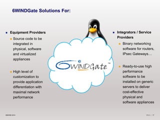 V1.2 | 17©6WIND 2014
 Equipment Providers
 Source code to be
integrated in
physical, software
and virtualized
appliances
 High level of
customization to
provide application
differentiation with
maximal network
performance
6WINDGate Solutions For:
 Integrators / Service
Providers
 Binary networking
software for routers,
IPsec Gateways…
 Ready-to-use high
performance
software to be
installed on generic
servers to deliver
cost-effective
physical and
software appliances
 
