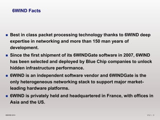 V1.2 | 3©6WIND 2014
 Best in class packet processing technology thanks to 6WIND deep
expertise in networking and more than 150 man years of
development.
 Since the first shipment of its 6WINDGate software in 2007, 6WIND
has been selected and deployed by Blue Chip companies to unlock
hidden infrastructure performance.
 6WIND is an independent software vendor and 6WINDGate is the
only heterogeneous networking stack to support major market-
leading hardware platforms.
 6WIND is privately held and headquartered in France, with offices in
Asia and the US.
6WIND Facts
 