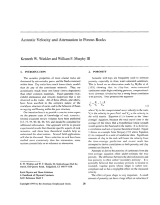 Acoustic Velocity and Attenuation in Porous Rocks
Kenneth W. Winkler and William F. Murphy III
1. INTRODUCTION
The acoustic properties of most crustal rocks are
dominated by microcracks, pores, and the fluids contained
within them. Dry rocks have much lower elastic moduli
than do any of the constituent minerals. They are
acoustically much more non-linear (stress-dependent)
than other common materials. Fluid-saturated rocks
exhibit attenuation and velocity dispersion that is not
observed in dry rocks. All of these effects, and others,
have been ascribed to the complex nature of the
crack/pore structure of rocks, and to the behavior of tluids
occupying and tlowing within the pore structure.
Our intention here is to provide a concise status report
on the present state of knowledge of rock acoustics.
Several excellent review volumes have been published
[ 12, 19, 59, 80, 84, 88, 921, and should be consulted for
additional information. Our approach will be to present
experimental results that illustrate specific aspects of rock
acoustics, and show how theoretical models help us
understand the observations. Several field applications
will also be discussed. Since velocities in rock have been
studied more extensively than has attenuation, some
sections contain little or no reference to attenuation.
K. W. Winkler and W. F. Murphy III, Schlumberger-DollRe-
search,Old Quarry Road, Ridgefield, CT 06877-4108
Rock Physics and PhaseRelations
A Handbook of Physical Constants
AGLJ ReferenceShelf 3
Copyright 1995 by the American GeophysicalUnion.
2. POROSITY
Acoustic well-logs are frequently used to estimate
porosity, especially in clean, water-saturated sandstones.
This is based on an observation made by Wyllie et al.
[ 1031 showing that in clay-free, water-saturated
sandstones under high-confining pressure. compressional-
wave slowness ( I/velocity) has a strong linear correlation
wnth porosity. They proposed the equation-
j -Q, 1-Q
v,, v, v,,, (1)
where V, is the compressional wave velocity in the rock,
Vris the velocity in pore fluid, and V, is the velocity in
the solid matrix. Equation (1) is known as the ‘time-
average’ equation, because the total travel time is the
average of the times that a hypothetical linear raypath
would spend in the fluid and in the matrix. It is, however,
a correlation and not a rigorous theoretical model. Figure
I shows an example from Gregory [31] where Equation
(I) is compared to a suite of sandstone data. Significant
amounts of clay in the rock will lower the velocity from
the time-average prediction and recent work has
attempted to derive correlations to both porosity and clay
content (see Section 3).
Attempts to derive the porosity of carbonates from the
time-average equation often under-estimate the true
porosity. The difference between the derived porosity and
true porosity is often called ‘secondary porosity’. It is
generally believed that secondary porosity is located in
rounded, vugular pores whose shape is rather non-
compliant and so has a negligible effect on the measured
velocity.
The effect of pore shape is very important. A small
amount of porosity can have a large effect on velocities if
20
 