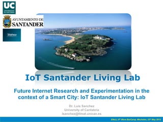 IoT Santander Living Lab
Future Internet Research and Experimentation in the
 context of a Smart City: IoT Santander Living Lab
                       Dr. Luis Sanchez
                    University of Cantabria
                  lsanchez@tlmat.unican.es
                                              ENoLL 6th Wave BarCamp. Mechelen, 23rd May 2012
 