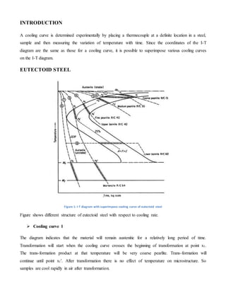 INTRODUCTION 
A cooling curve is determined experimentally by placing a thermocouple at a definite location in a steel, 
sample and then measuring the variation of temperature with time. Since the coordinates of the I-T 
diagram are the same as those for a cooling curve, it is possible to superimpose various cooling curves 
on the I-T diagram. 
EUTECTOID STEEL 
Figure 1: I-T diagram with superimpose cooling curve of eutectoid steel 
Figure shows different structure of eutectoid steel with respect to cooling rate. 
 Cooling curve 1 
The diagram indicates that the material will remain austenitic for a relatively long period of time. 
Transformation will start when the cooling curve crosses the beginning of transformation at point x1. 
The trans-formation product at that temperature will be very coarse pearlite. Trans-formation will 
continue until point x1'. After transformation there is no effect of temperature on microstructure. So 
samples are cool rapidly in air after transformation. 
 