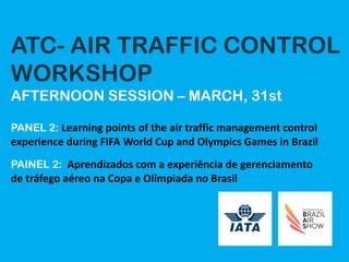 ATC- AIR TRAFFIC CONTROL
WORKSHOP
AFTERNOON SESSION – MARCH, 31st
PANEL 2: Learning	points	of	the	air	traffic	management	control	
experience	during	FIFA	World	Cup	and	Olympics	Games	in	Brazil
PAINEL 2: Aprendizados	com	a	experiência	de	gerenciamento	
de	tráfego	aéreo	na	Copa	e	Olímpiada	no	Brasil
 