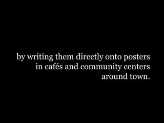 by writing them directly onto posters
in cafés and community centers
around town.
 