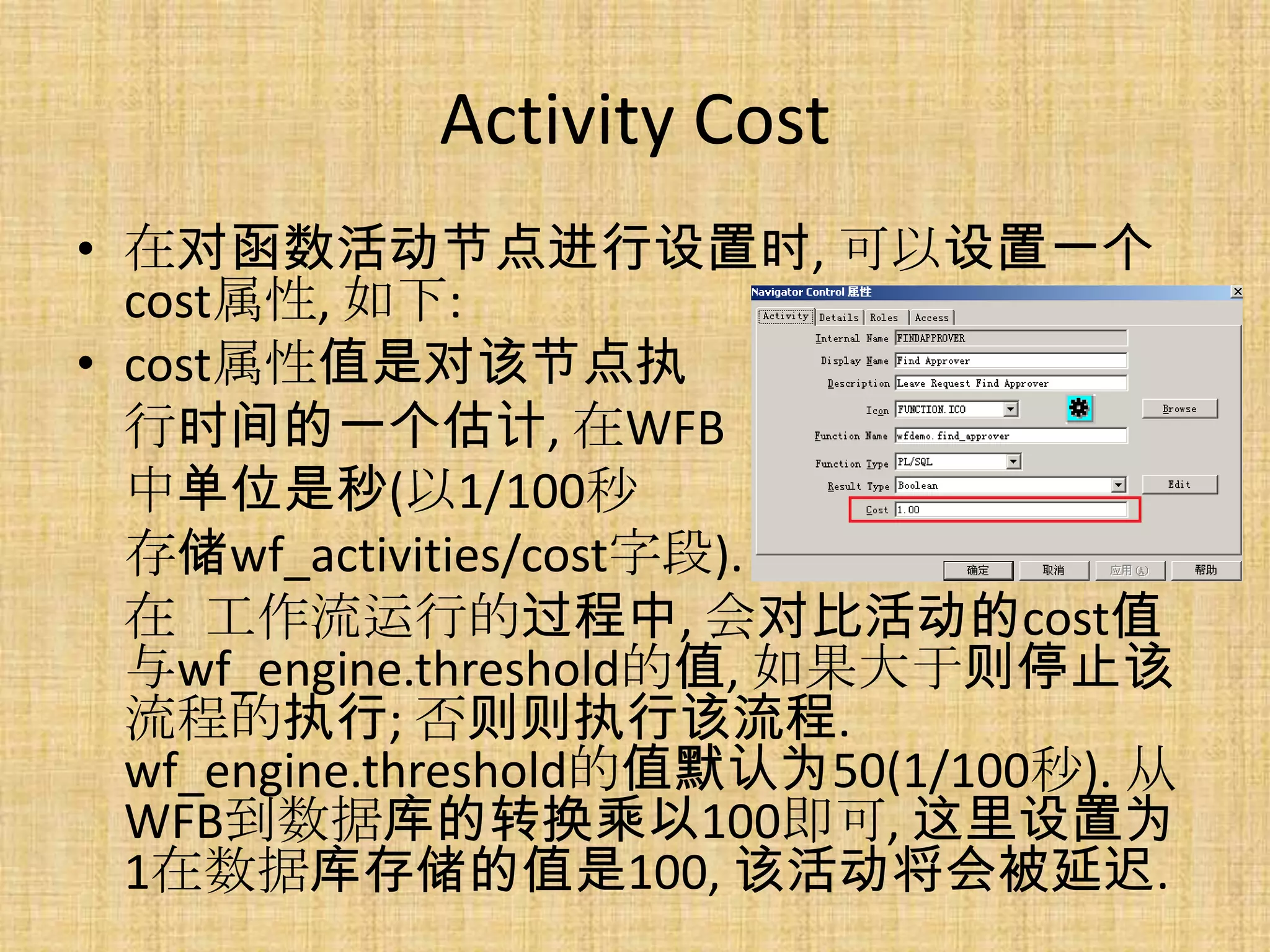 Activity Cost
• 在对函数活动节点进行设置时, 可以设置一个
  cost属性, 如下:
• cost属性值是对该节点执
  行时间的一个估计, 在WFB
  中单位是秒(以1/100秒
  存储wf_activities/cost字段).
  在 工作流运行的过程中, 会对比活动的cost值
  与wf_engine.threshold的值, 如果大于则停止该
  流程的执行; 否则则执行该流程.
  wf_engine.threshold的值默认为50(1/100秒). 从
  WFB到数据库的转换乘以100即可, 这里设置为
  1在数据库存储的值是100, 该活动将会被延迟.
 