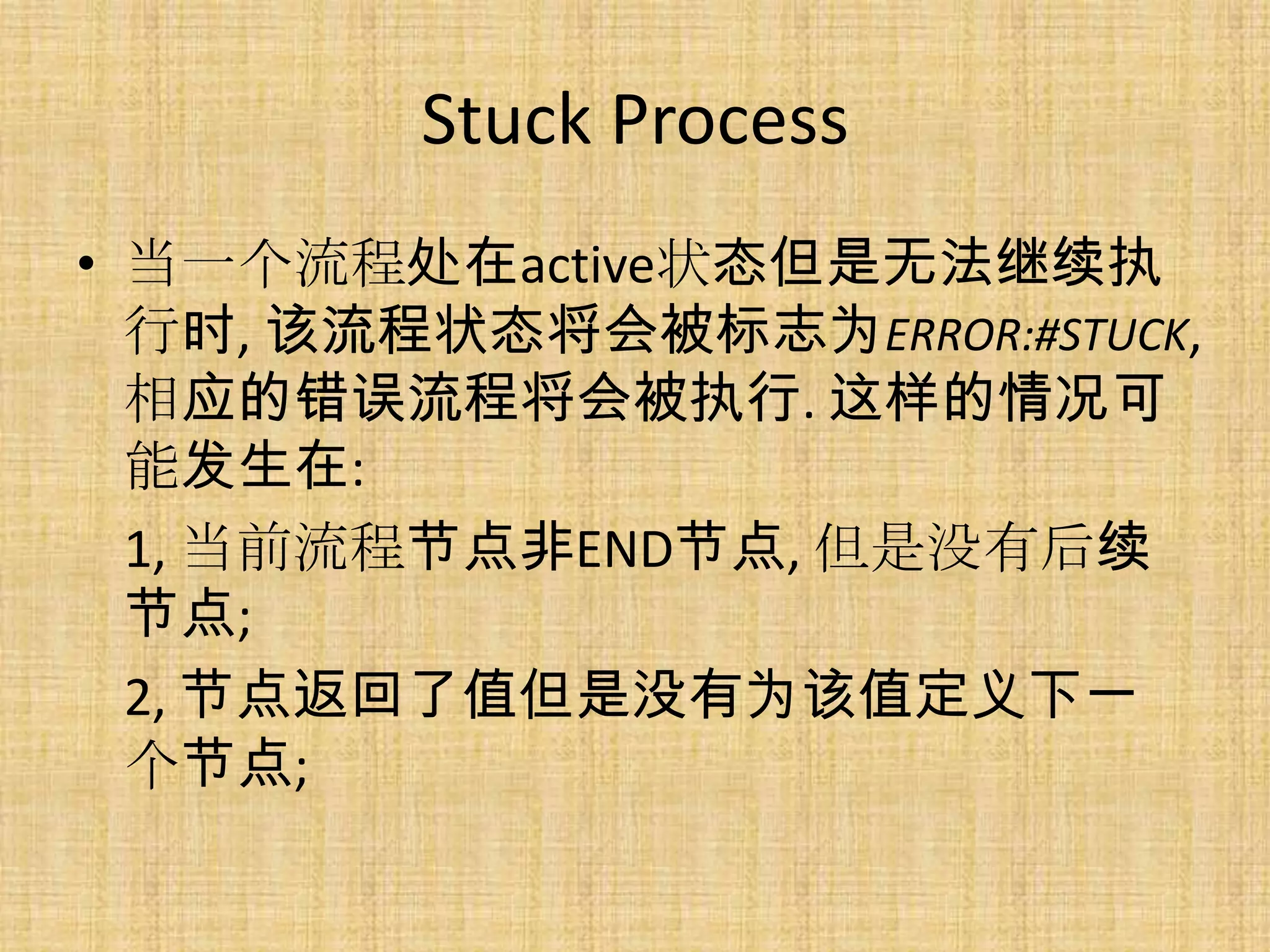 Stuck Process
• 当一个流程处在active状态但是无法继续执
  行时, 该流程状态将会被标志为ERROR:#STUCK,
  相应的错误流程将会被执行. 这样的情况可
  能发生在:
  1, 当前流程节点非END节点, 但是没有后续
  节点;
  2, 节点返回了值但是没有为该值定义下一
  个节点;
 