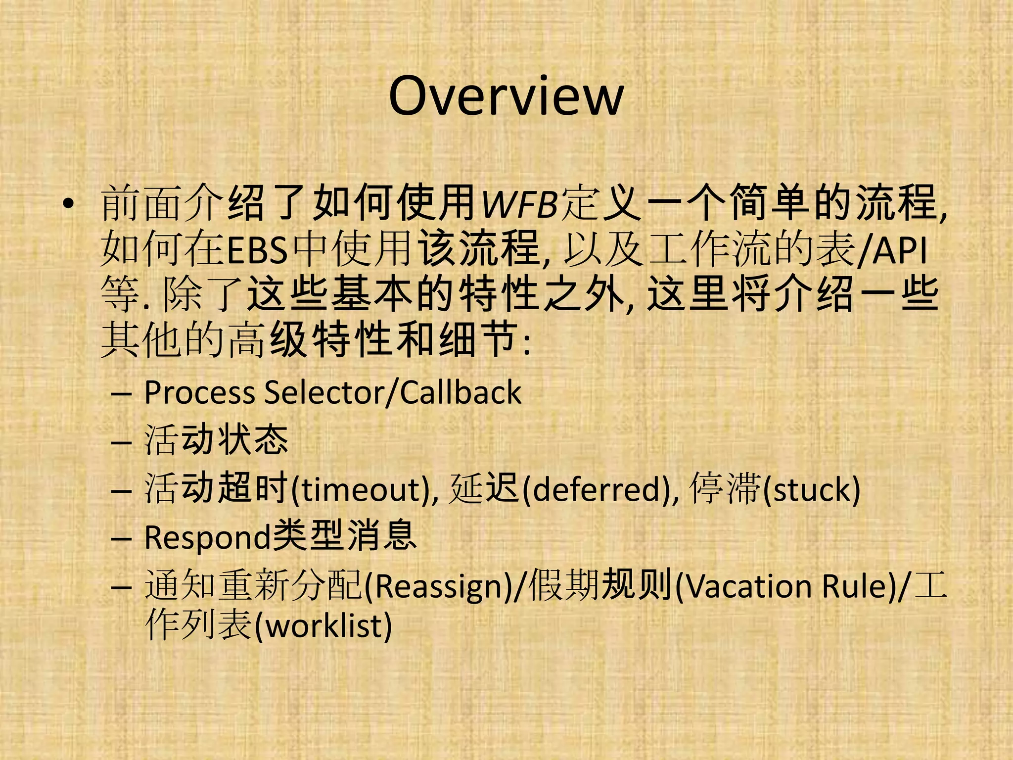 Overview
• 前面介绍了如何使用WFB定义一个简单的流程,
  如何在EBS中使用该流程, 以及工作流的表/API
  等. 除了这些基本的特性之外, 这里将介绍一些
  其他的高级特性和细节:
 –   Process Selector/Callback
 –   活动状态
 –   活动超时(timeout), 延迟(deferred), 停滞(stuck)
 –   Respond类型消息
 –   通知重新分配(Reassign)/假期规则(Vacation Rule)/工
     作列表(worklist)
 