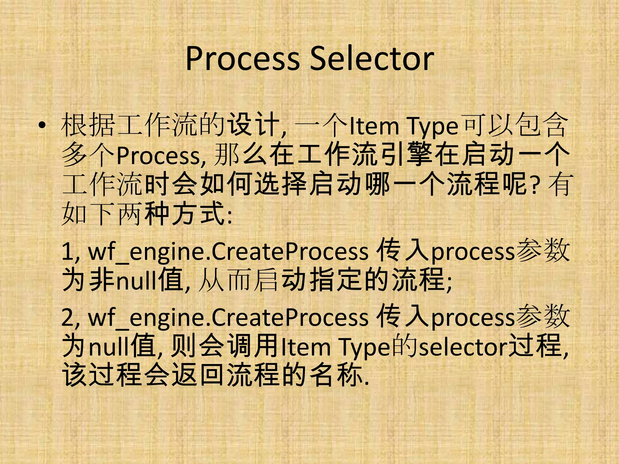 Process Selector
• 根据工作流的设计, 一个Item Type可以包含
  多个Process, 那么在工作流引擎在启动一个
  工作流时会如何选择启动哪一个流程呢? 有
  如下两种方式:
  1, wf_engine.CreateProcess 传入process参数
  为非null值, 从而启动指定的流程;
  2, wf_engine.CreateProcess 传入process参数
  为null值, 则会调用Item Type的selector过程,
  该过程会返回流程的名称.
 