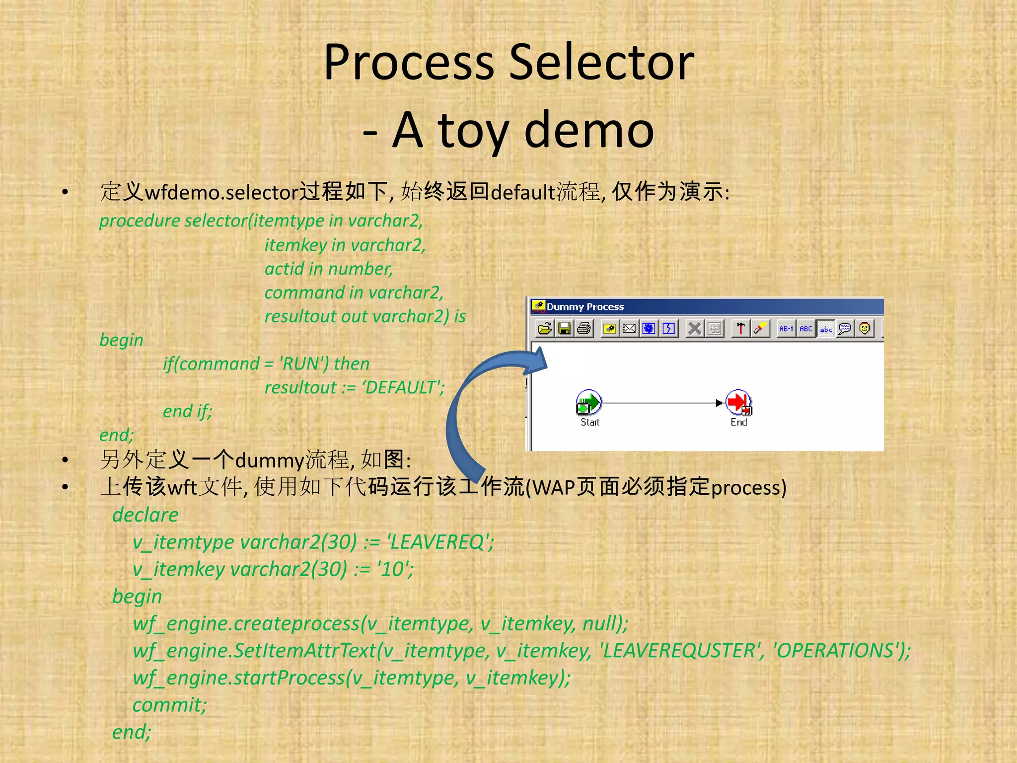 Process Selector
                                  - A toy demo
•   定义wfdemo.selector过程如下, 始终返回default流程, 仅作为演示:
    procedure selector(itemtype in varchar2,
                         itemkey in varchar2,
                         actid in number,
                         command in varchar2,
                         resultout out varchar2) is
    begin
           if(command = 'RUN') then
                         resultout := ‘DEFAULT';
           end if;
    end;
•   另外定义一个dummy流程, 如图:
•   上传该wft文件, 使用如下代码运行该工作流(WAP页面必须指定process)
     declare
       v_itemtype varchar2(30) := 'LEAVEREQ';
       v_itemkey varchar2(30) := '10';
     begin
       wf_engine.createprocess(v_itemtype, v_itemkey, null);
       wf_engine.SetItemAttrText(v_itemtype, v_itemkey, 'LEAVEREQUSTER', 'OPERATIONS');
       wf_engine.startProcess(v_itemtype, v_itemkey);
       commit;
     end;
 