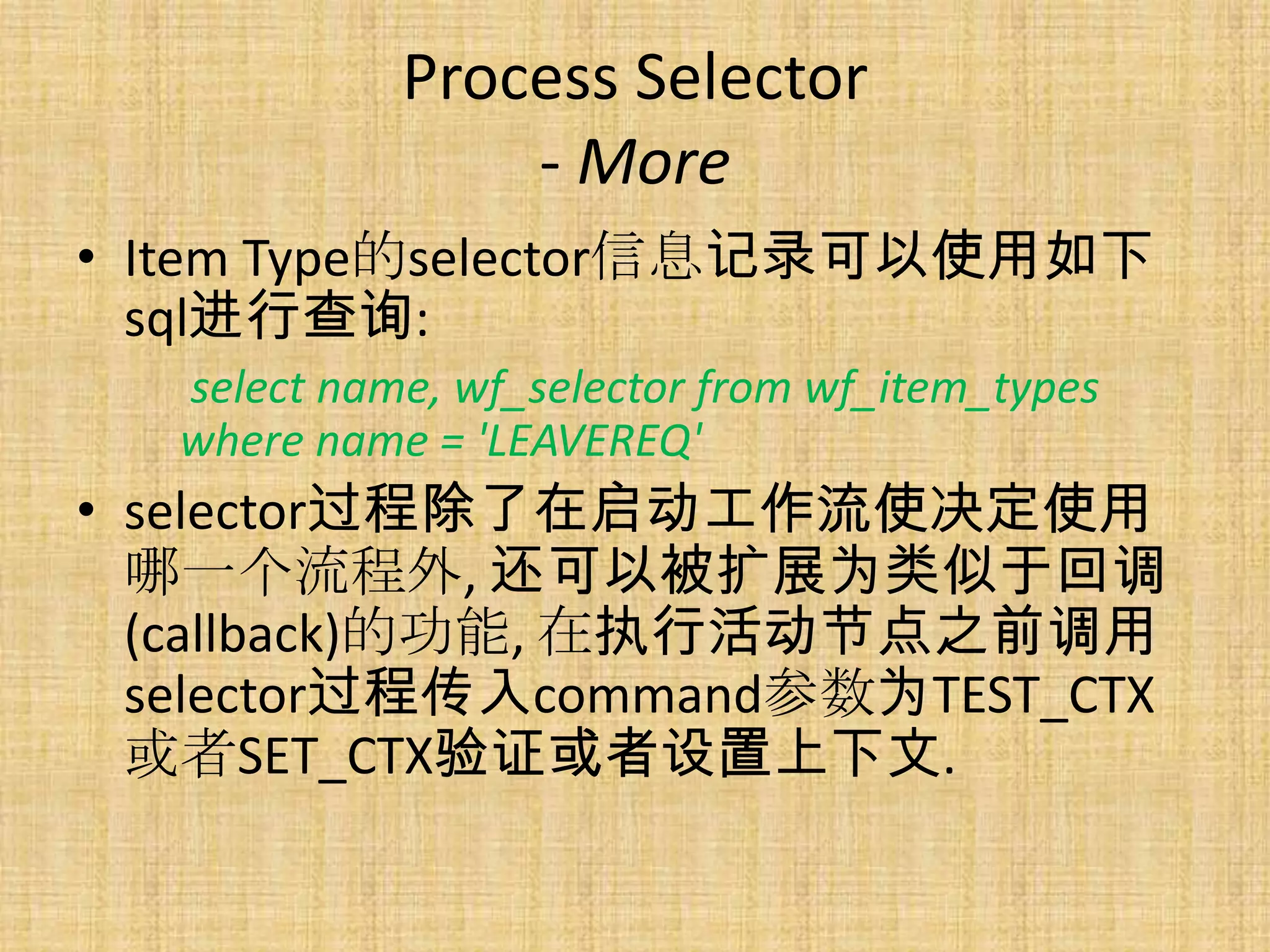 Process Selector
                 - More
• Item Type的selector信息记录可以使用如下
  sql进行查询:
   select name, wf_selector from wf_item_types
   where name = 'LEAVEREQ'
• selector过程除了在启动工作流使决定使用
  哪一个流程外, 还可以被扩展为类似于回调
  (callback)的功能, 在执行活动节点之前调用
  selector过程传入command参数为TEST_CTX
  或者SET_CTX验证或者设置上下文.
 