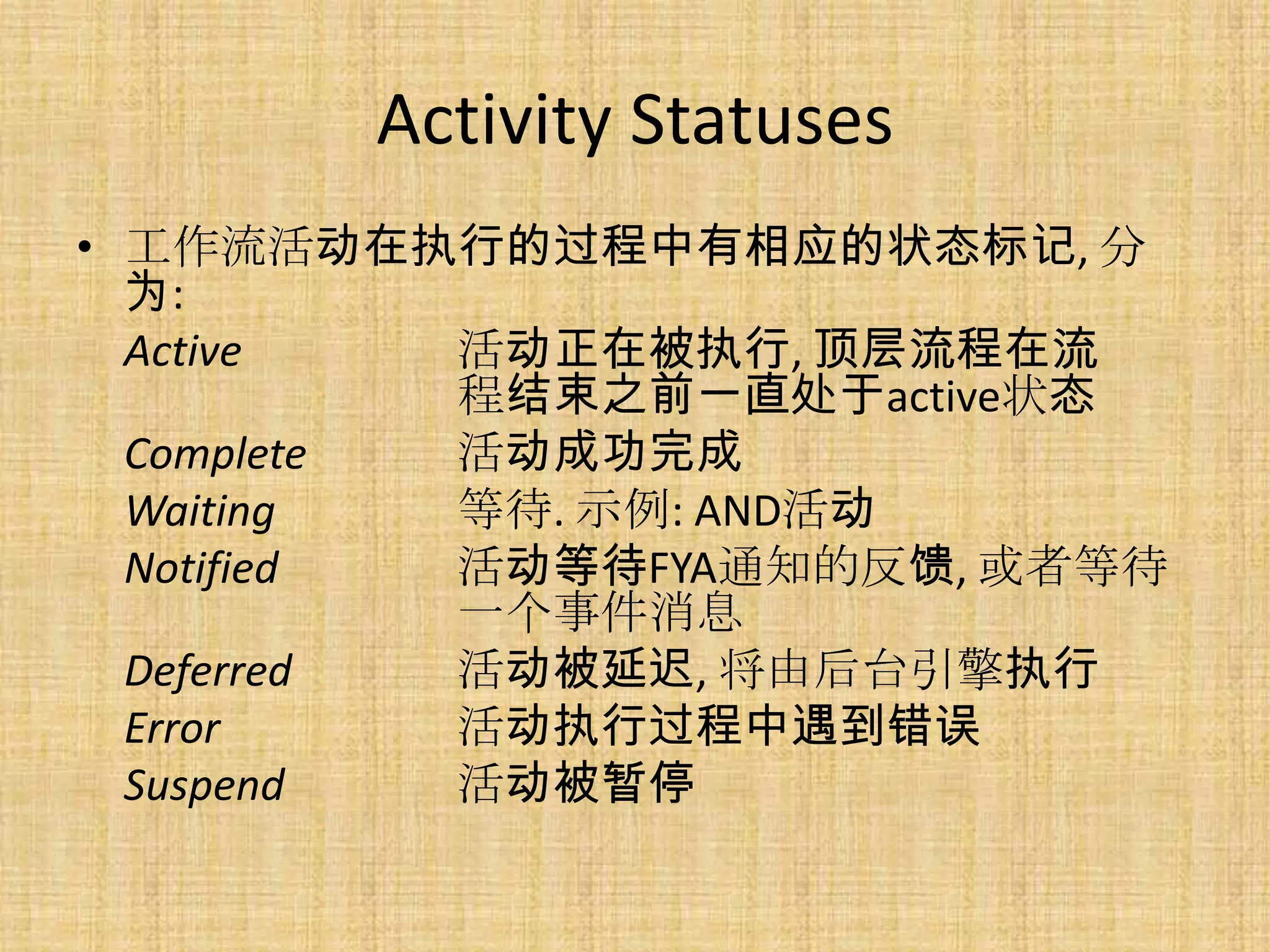 Activity Statuses
• 工作流活动在执行的过程中有相应的状态标记, 分
  为:
  Active   活动正在被执行, 顶层流程在流
           程结束之前一直处于active状态
  Complete 活动成功完成
  Waiting  等待. 示例: AND活动
  Notified 活动等待FYA通知的反馈, 或者等待
           一个事件消息
  Deferred 活动被延迟, 将由后台引擎执行
  Error    活动执行过程中遇到错误
  Suspend  活动被暂停
 