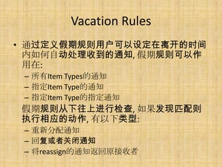 Vacation Rules
• 通过定义假期规则用户可以设定在离开的时间
  内如何自动处理收到的通知, 假期规则可以作
  用在:
 – 所有Item Types的通知
 – 指定Item Type的通知
 – 指定Item Type的指定通知
假期规则从下往上进行检查, 如果发现匹配则
执行相应的动作, 有以下类型:
 – 重新分配通知
 – 回复或者关闭通知
 – 将reassign的通知返回原接收者
 