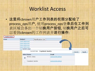 Worklist Access
• 这里将cbrown用户工作列表的权限分配给了
  process_ops用户, 使用process_ops登录后在工作列
  表区域会多出一个切换用户按钮, 切换用户之后可
  以看到cbrown的工作列表并进行操作:
 