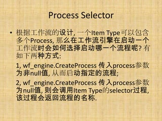 Process Selector
• 根据工作流的设计, 一个Item Type可以包含
  多个Process, 那么在工作流引擎在启动一个
  工作流时会如何选择启动哪一个流程呢? 有
  如下两种方式:
  1, wf_engine.CreateProcess 传入process参数
  为非null值, 从而启动指定的流程;
  2, wf_engine.CreateProcess 传入process参数
  为null值, 则会调用Item Type的selector过程,
  该过程会返回流程的名称.
 