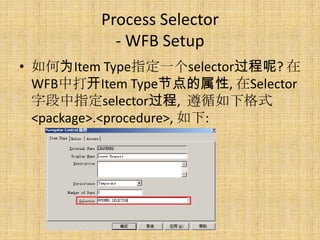 Process Selector
           - WFB Setup
• 如何为Item Type指定一个selector过程呢? 在
  WFB中打开Item Type节点的属性, 在Selector
  字段中指定selector过程, 遵循如下格式
  <package>.<procedure>, 如下:
 