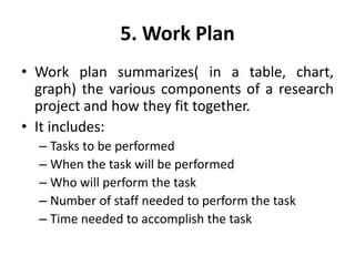 5. Work Plan
• Work plan summarizes( in a table, chart,
graph) the various components of a research
project and how they fit together.
• It includes:
– Tasks to be performed
– When the task will be performed
– Who will perform the task
– Number of staff needed to perform the task
– Time needed to accomplish the task
 