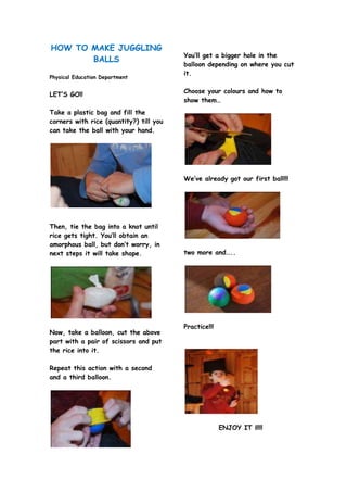 HOW TO MAKE JUGGLING
BALLS
Physical Education Department
LET’S GO!!
Take a plastic bag and fill the
corners with rice (qua...