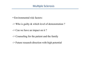 Mul0ple	
  Sclerosis	
  
• Environmental risk factors:
-> Who is guilty & which level of demonstration ?
-> Can we have an impact on it ?
-> Counseling for the patient and the family
-> Future research direction with high potential
 