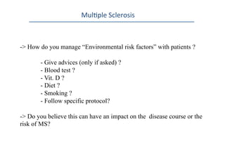 Mul0ple	
  Sclerosis	
  
-> How do you manage “Environmental risk factors” with patients ?
- Give advices (only if asked) ?
- Blood test ?
- Vit. D ?
- Diet ?
- Smoking ?
- Follow specific protocol?
- > Do you believe this can have an impact on the disease course or the
risk of MS?
 