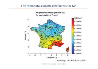 hence limiting ascertainment bias. Treatment costs for
values” heading. The d
daily sums for UVB ra
latitude and longitude
MSA regions in France
by the service were use
tion. The “all sky” UV
the latter provides the
vides an average value.
used for analysis as the
tion. Verification of th
have been previously p
A map of France ill
irradiation was produc
vices.18
The quantitie
(kWh/m2
) calculated f
puted from satellite ob
ergy that reaches the
Oldenburg, MINES P
Data analyses. Pears
relationship of overall
MSA region. This was
Both annual and wint
rately in males and fem
assess the association o
mean UVB.
Sex ratio was calcu
Figure 1 Annual mean ultraviolet B (Wh/m2
) radiation in France
Multiple sclerosis prevalence rates (per 100,000) for each Mutualite´ Sociale Agricole re-
gion are shown.
Neurology. 2011 Feb 1;76(5):425-31.
1. Environmental risk factor
MS	
  prevalence	
  rates	
  (per	
  100	
  000	
  
for	
  each	
  region	
  of	
  France)	
  
Environmental	
  clima0c	
  risk	
  factors	
  for	
  MS	
  
 